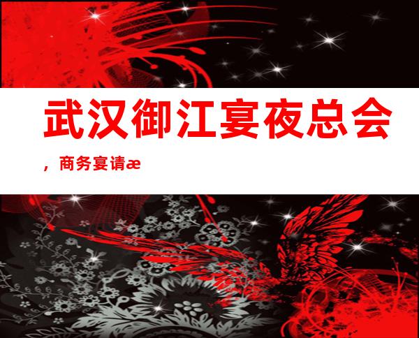 武汉御江宴夜总会，商务宴请接待客户选择