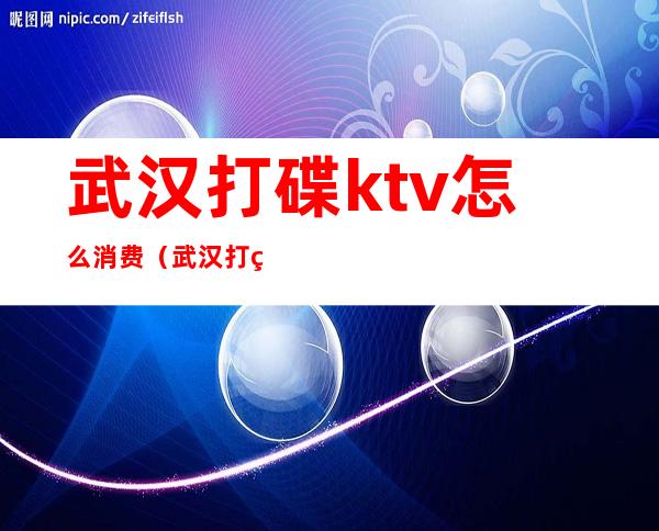 武汉打碟ktv怎么消费（武汉打碟ktv怎么消费划算）