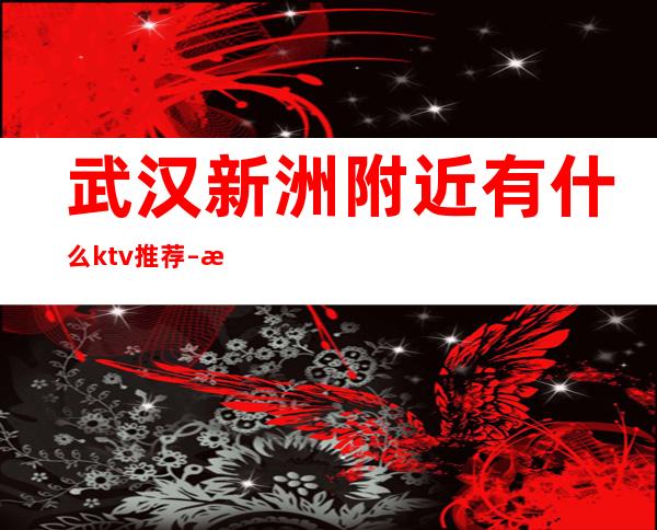 武汉新洲附近有什么ktv推荐 – 武汉武昌武昌周边商务KTV