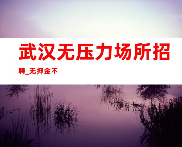 武汉无压力场所招聘_无押金不需要经验