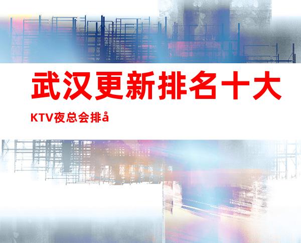 武汉更新排名十大KTV夜总会排名最强攻略-武汉KTV排名推荐