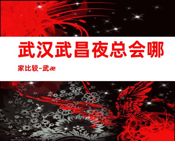 武汉武昌夜总会哪家比较 – 武汉武昌商务KTV