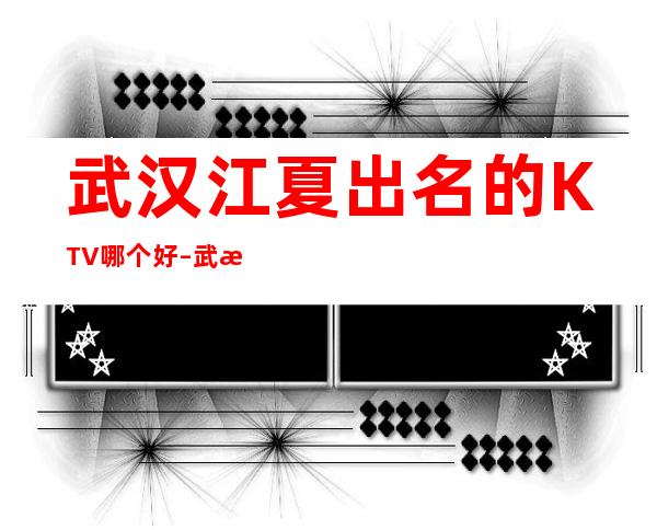 武汉江夏出名的KTV哪个好 – 武汉江夏商务KTV