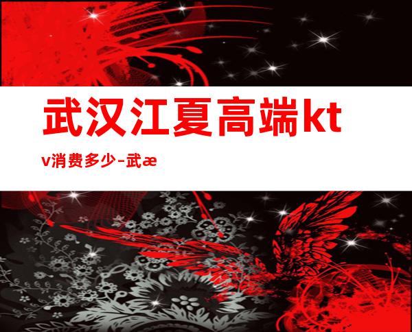 武汉江夏高端ktv消费多少 – 武汉江夏商务KTV