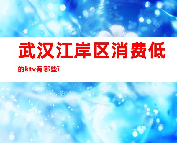 武汉江岸区消费低的ktv有哪些（武汉ktv怎么消费的）