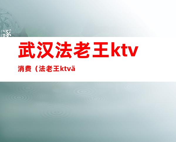 武汉法老王ktv消费（法老王ktv乱不乱）