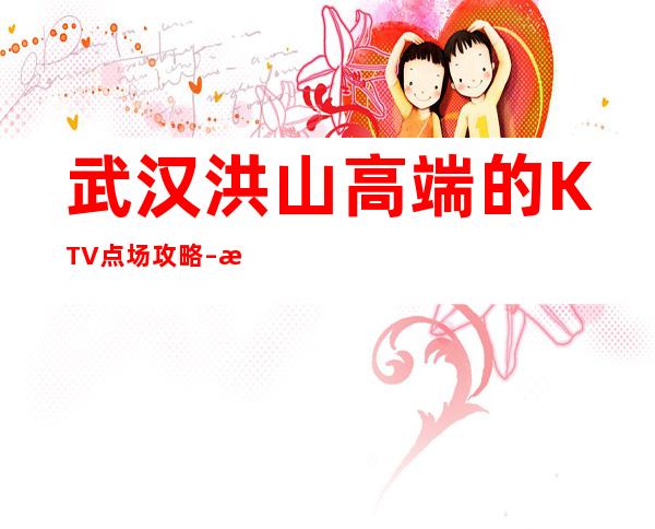 武汉洪山高端的KTV点场攻略 – 武汉洪山商务KTV