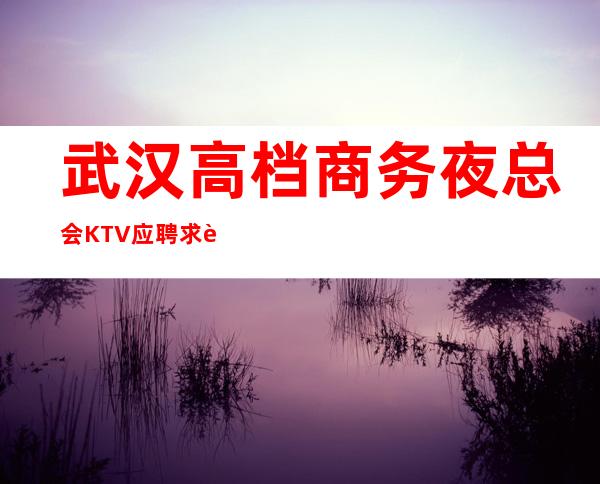 武汉高档商务夜总会KTV应聘求职招聘女服务员服务员礼仪兼职信息