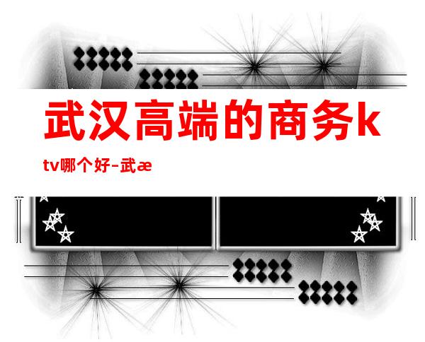 武汉高端的商务ktv哪个好 – 武汉江汉商务KTV