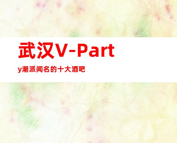 武汉V-Party潮派闻名的十大酒吧物超所值