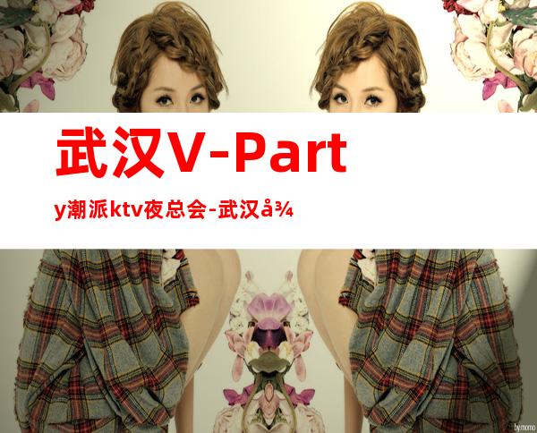 武汉V-Party潮派ktv夜总会-武汉很高的商务KTV夜总会