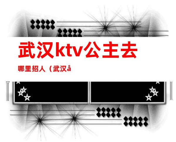 武汉ktv公主去哪里招人（武汉公馆KTV公主）