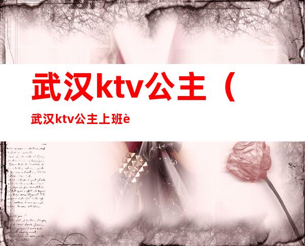 武汉ktv公主（武汉ktv公主上班规定）