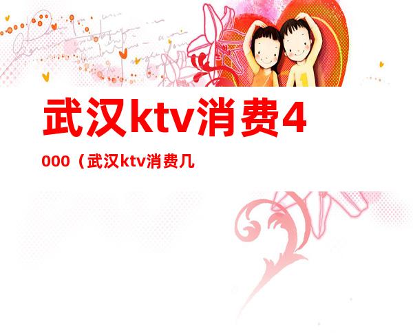 武汉ktv消费4000（武汉ktv消费几千）