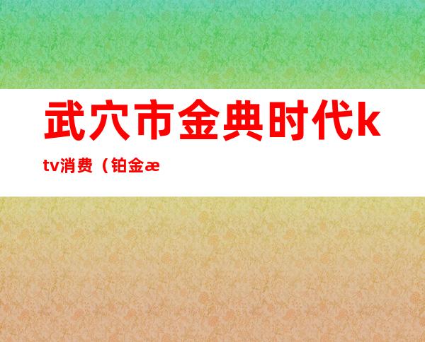 武穴市金典时代ktv消费（铂金时代ktv消费）