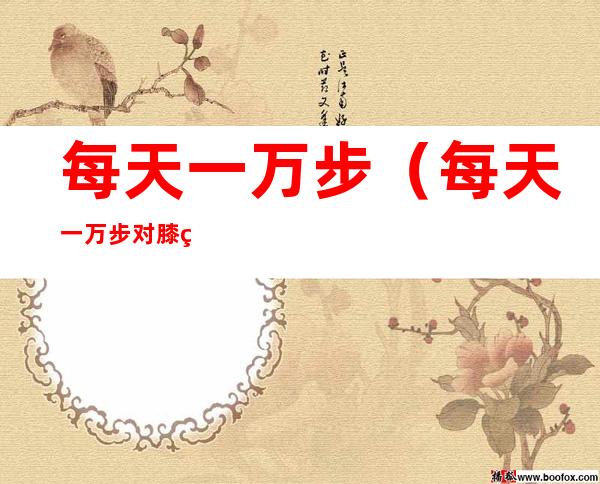 每天一万步（每天一万步对膝盖影响很大吗）