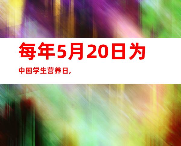 每年5月20日为中国学生营养日,其目的（每年5月20日为中国学生营养日其目的在于广）