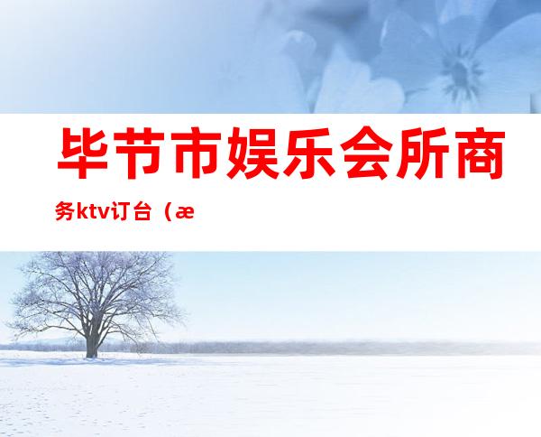 毕节市娱乐会所商务ktv订台（毕节商务KTV）