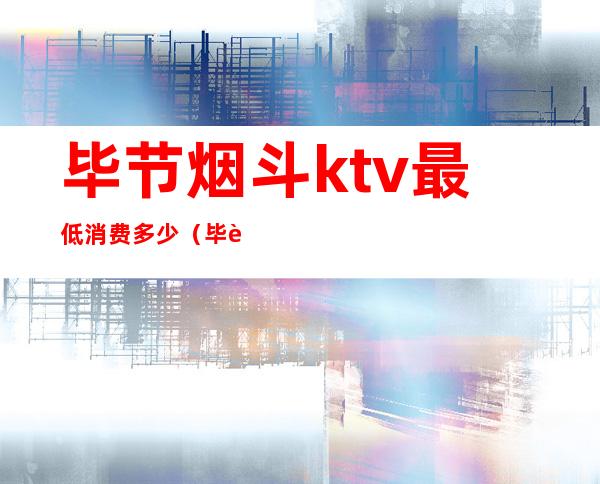 毕节烟斗ktv最低消费多少（毕节KTV小费多少）