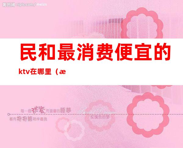 民和最消费便宜的ktv在哪里（新民ktv哪家好）