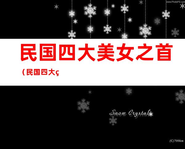 民国四大美女之首（民国四大美女之首是谁 结婚2次,六大富豪为她终身未娶）