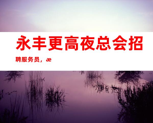 永丰更高夜总会招聘服务员，每天很缺人，期待你的到来