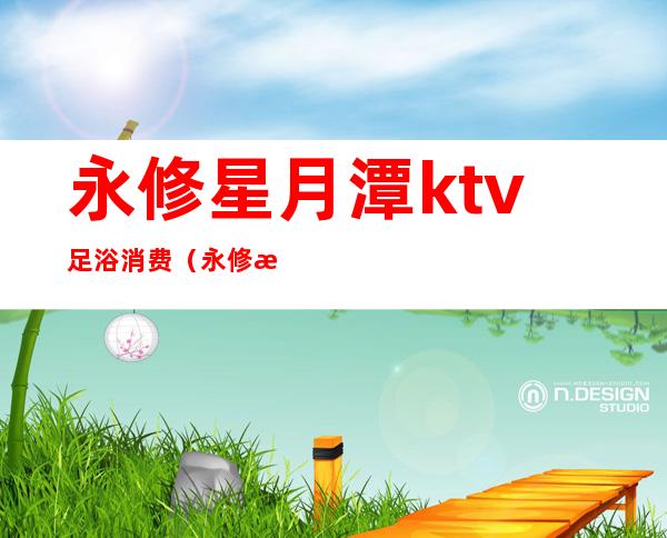 永修星月潭ktv足浴消费（永修星月潭ktv足浴消费多少）