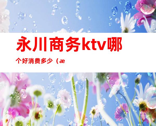 永川商务ktv哪个好消费多少（永川ktv哪里最好）