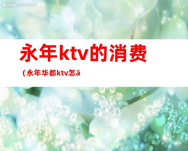 永年ktv的消费（永年华都ktv怎么消费）