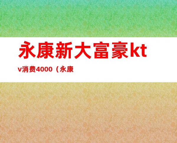 永康新大富豪ktv消费4000（永康哪个ktv会所档次高）