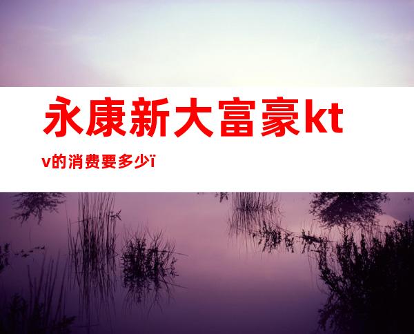 永康新大富豪ktv的消费要多少（永康高端KTV）