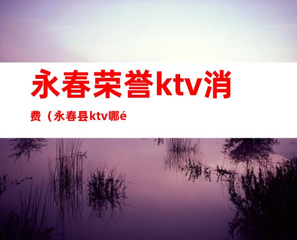 永春荣誉ktv消费（永春县ktv哪里好玩）