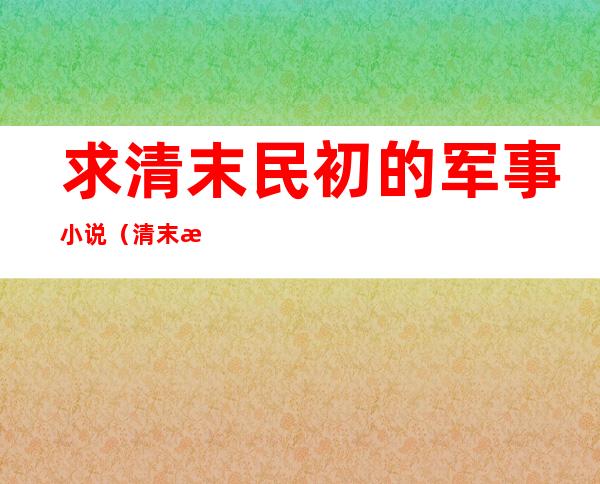 求清末民初的军事小说（清末民初历史军事小说）