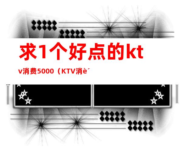 求1个好点的ktv消费5000（KTV消费10000）