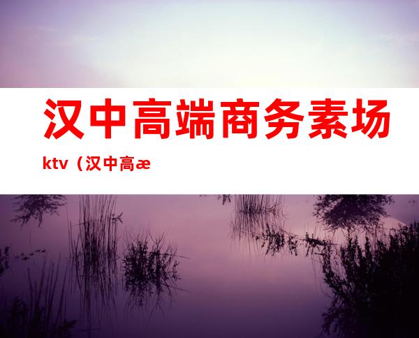 汉中高端商务素场ktv（汉中高档中餐厅）