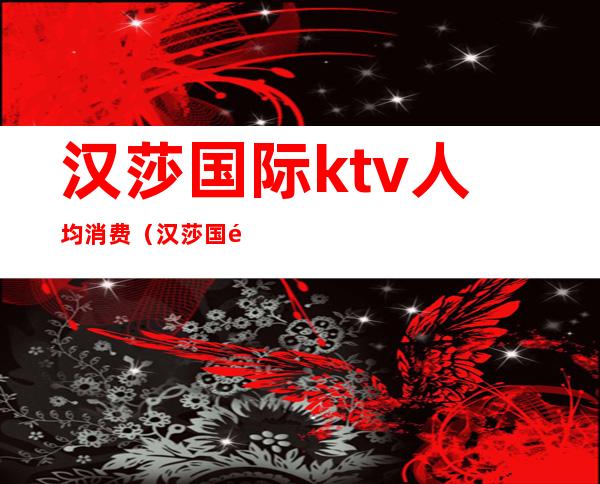 汉莎国际ktv人均消费（汉莎国际ktv人均消费多少）