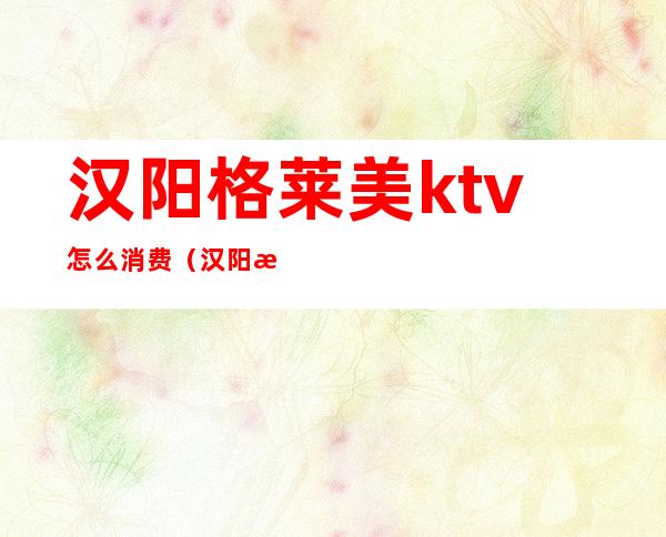 汉阳格莱美ktv怎么消费（汉阳格莱美ktv怎么样）