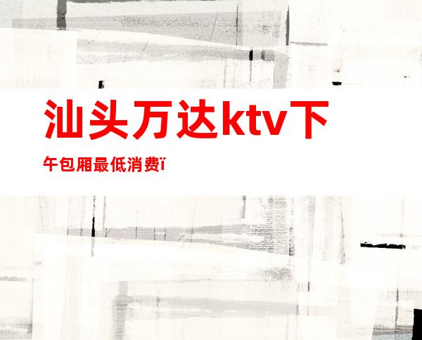 汕头万达ktv下午包厢最低消费（汕头万达广场ktv营业时间）