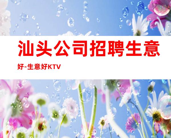 汕头公司招聘生意好-生意好KTV招聘信息-本地起步