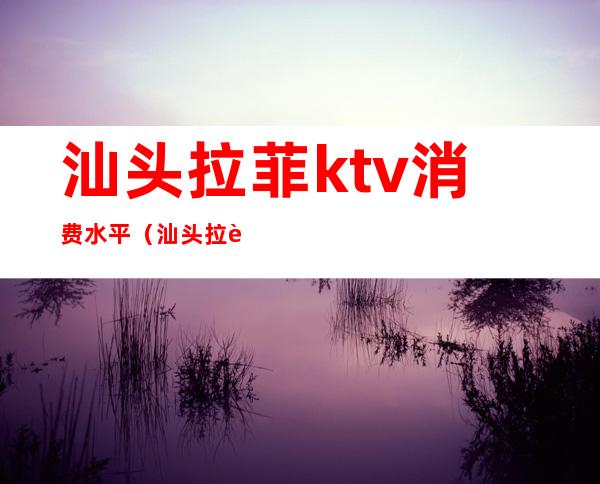 汕头拉菲ktv消费水平（汕头拉菲ktv消费水平）