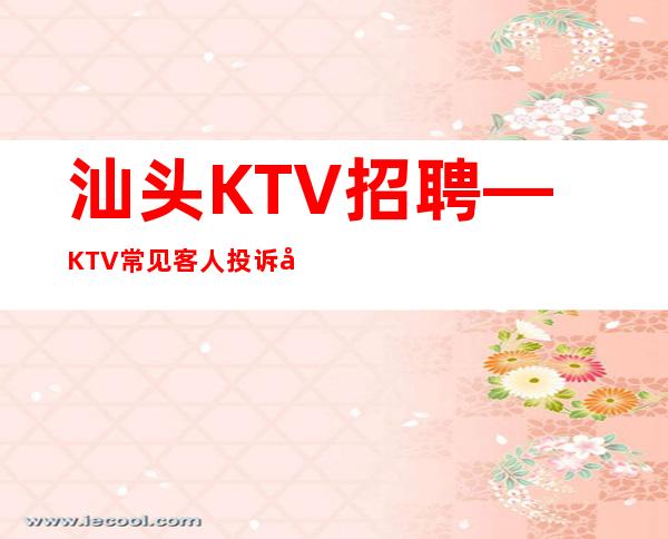 汕头KTV招聘—KTV常见客人投诉如何处理？提问与答复大全