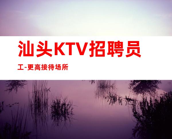 汕头KTV招聘员工-更高接待场所20老板多多