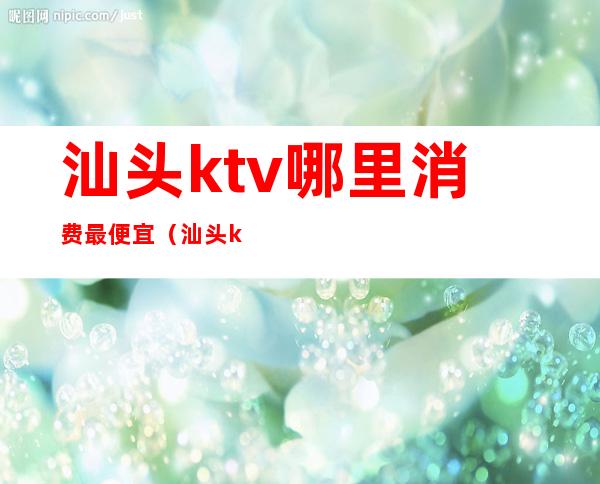 汕头ktv哪里消费最便宜（汕头ktv哪里消费最便宜）