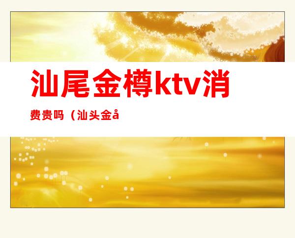 汕尾金樽ktv消费贵吗（汕头金唛KTV）