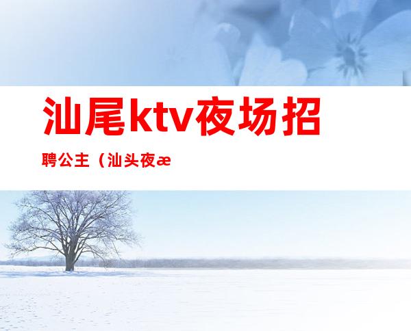 汕尾ktv夜场招聘公主（汕头夜总会招聘公主）