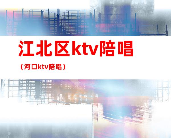 江北区ktv陪唱（河口ktv陪唱）