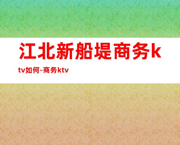 江北新船堤商务ktv如何-商务ktv是怎么样的?