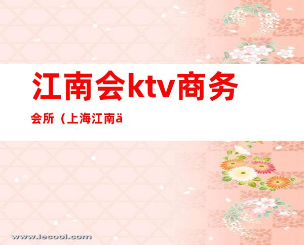 江南会ktv商务会所（上海江南会ktv质量如何）