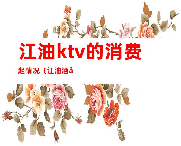 江油ktv的消费起情况（江油酒吧消费怎么样）