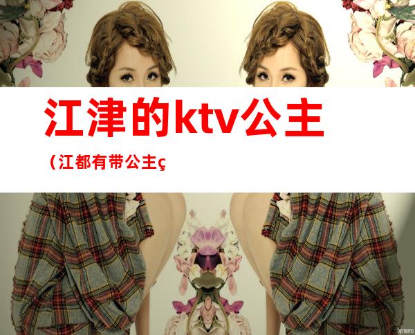 江津的ktv公主（江都有带公主的ktv吗）